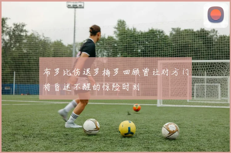 布罗比伤退罗梅罗回顾曾让对方门将昏迷不醒的惊险时刻