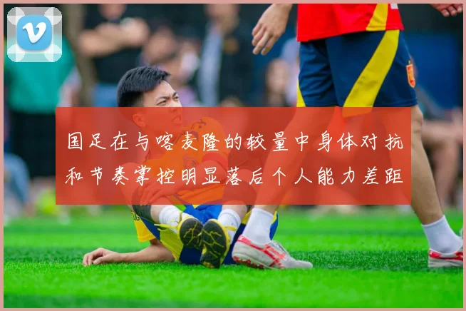 国足在与喀麦隆的较量中身体对抗和节奏掌控明显落后个人能力差距显著