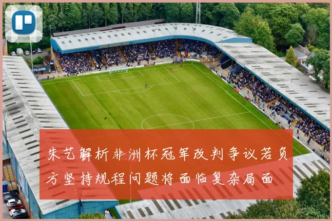 朱艺解析非洲杯冠军改判争议若负方坚持规程问题将面临复杂局面