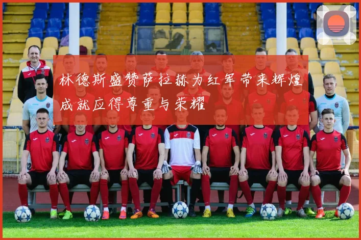 林德斯盛赞萨拉赫为红军带来辉煌成就应得尊重与荣耀