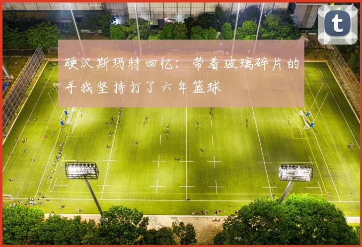 硬汉斯玛特回忆：带着玻璃碎片的手我坚持打了六年篮球