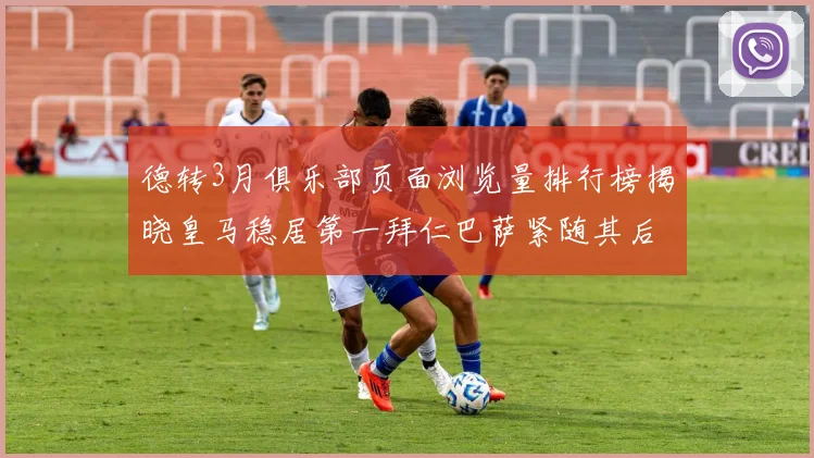 德转3月俱乐部页面浏览量排行榜揭晓皇马稳居第一拜仁巴萨紧随其后
