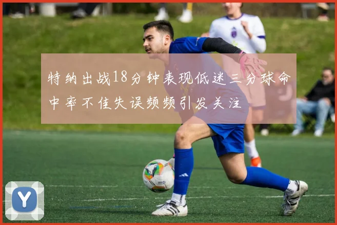 特纳出战18分钟表现低迷三分球命中率不佳失误频频引发关注