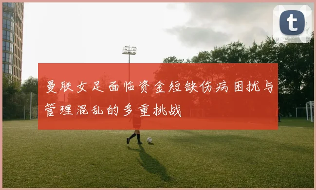曼联女足面临资金短缺伤病困扰与管理混乱的多重挑战