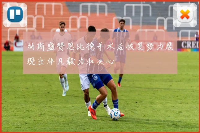 纳斯盛赞恩比德手术后恢复努力展现出非凡毅力和决心